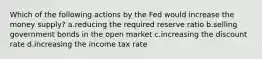 Which of the following actions by the Fed would increase the money supply? a.reducing the required reserve ratio b.selling government bonds in the open market c.increasing the discount rate d.increasing the income tax rate