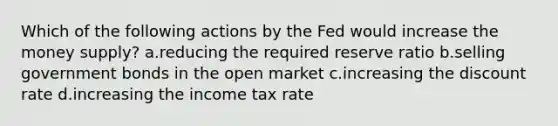 Which of the following actions by the Fed would increase the money supply? a.reducing the required reserve ratio b.selling government bonds in the open market c.increasing the discount rate d.increasing the income tax rate