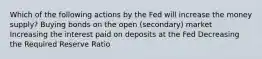 Which of the following actions by the Fed will increase the money supply? Buying bonds on the open (secondary) market Increasing the interest paid on deposits at the Fed Decreasing the Required Reserve Ratio