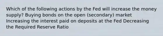 Which of the following actions by the Fed will increase the money supply? Buying bonds on the open (secondary) market Increasing the interest paid on deposits at the Fed Decreasing the Required Reserve Ratio