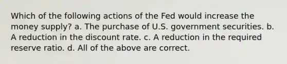 Which of the following actions of the Fed would increase the money supply? a. The purchase of U.S. government securities. b. A reduction in the discount rate. c. A reduction in the required reserve ratio. d. All of the above are correct.