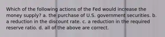 Which of the following actions of the Fed would increase the money supply? a. the purchase of U.S. government securities. b. a reduction in the discount rate. c. a reduction in the required reserve ratio. d. all of the above are correct.