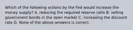 Which of the following actions by the Fed would increase the money supply? A. reducing the required reserve ratio B. selling government bonds in the open market C. increasing the discount rate D. None of the above answers is correct.