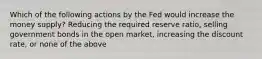 Which of the following actions by the Fed would increase the money supply? Reducing the required reserve ratio, selling government bonds in the open market, increasing the discount rate, or none of the above