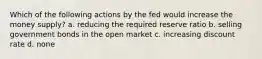 Which of the following actions by the fed would increase the money supply? a. reducing the required reserve ratio b. selling government bonds in the open market c. increasing discount rate d. none