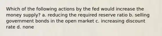 Which of the following actions by the fed would increase the money supply? a. reducing the required reserve ratio b. selling government bonds in the open market c. increasing discount rate d. none