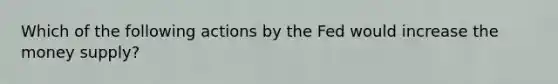 Which of the following actions by the Fed would increase the money supply?