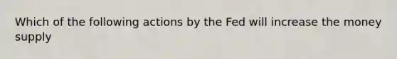 Which of the following actions by the Fed will increase the money supply