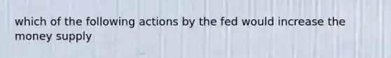 which of the following actions by the fed would increase the money supply