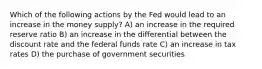 Which of the following actions by the Fed would lead to an increase in the money supply? A) an increase in the required reserve ratio B) an increase in the differential between the discount rate and the federal funds rate C) an increase in tax rates D) the purchase of government securities