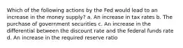 Which of the following actions by the Fed would lead to an increase in the money supply? a. An increase in tax rates b. The purchase of government securities c. An increase in the differential between the discount rate and the federal funds rate d. An increase in the required reserve ratio