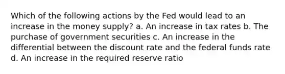 Which of the following actions by the Fed would lead to an increase in the money supply? a. An increase in tax rates b. The purchase of government securities c. An increase in the differential between the discount rate and the federal funds rate d. An increase in the required reserve ratio