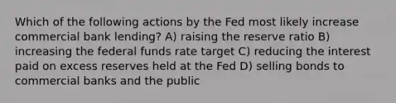 Which of the following actions by the Fed most likely increase commercial bank lending? A) raising the reserve ratio B) increasing the federal funds rate target C) reducing the interest paid on excess reserves held at the Fed D) selling bonds to commercial banks and the public