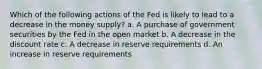 Which of the following actions of the Fed is likely to lead to a decrease in the money supply? a. ​A purchase of government securities by the Fed in the open market b. ​A decrease in the discount rate c. ​A decrease in reserve requirements d. ​An increase in reserve requirements