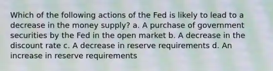 Which of the following actions of the Fed is likely to lead to a decrease in the money supply? a. ​A purchase of government securities by the Fed in the open market b. ​A decrease in the discount rate c. ​A decrease in reserve requirements d. ​An increase in reserve requirements