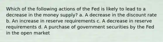 Which of the following actions of the Fed is likely to lead to a decrease in the money supply? a. A decrease in the discount rate b. An increase in reserve requirements c. A decrease in reserve requirements d. A purchase of government securities by the Fed in the open market