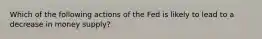 Which of the following actions of the Fed is likely to lead to a decrease in money supply?