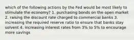 which of the following actions by the Fed would be most likely to stimulate the economy? 1. purchasing bonds on the open market 2. raising the discount rate charged to commercial banks 3. increasing the required reserve ratio to ensure that banks stay solvent 4. increasing interest rates from 3% to 5% to encourage more savings