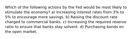 Which of the following actions by the Fed would be most likely to stimulate the economy? a) Increasing interest rates from 3% to 5% to encourage more savings. b) Raising the discount rate charged to commercial banks. c) Increasing the required reserve ratio to ensure that banks stay solvent. d) Purchasing bonds on the open market.