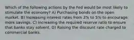 Which of the following actions by the Fed would be most likely to stimulate the economy? A) Purchasing bonds on the open market. B) Increasing interest rates from 3% to 5% to encourage more savings. C) Increasing the required reserve ratio to ensure that banks stay solvent. D) Raising the discount rate charged to commercial banks.