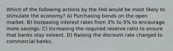 Which of the following actions by the Fed would be most likely to stimulate the economy? A) Purchasing bonds on the open market. B) Increasing interest rates from 3% to 5% to encourage more savings. C) Increasing the required reserve ratio to ensure that banks stay solvent. D) Raising the discount rate charged to commercial banks.