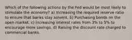 Which of the following actions by the Fed would be most likely to stimulate the economy? a) Increasing the required reserve ratio to ensure that banks stay solvent. b) Purchasing bonds on the open market. c) Increasing interest rates from 3% to 5% to encourage more savings. d) Raising the discount rate charged to commercial banks.