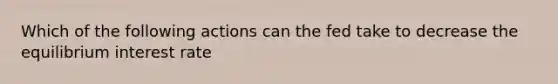 Which of the following actions can the fed take to decrease the equilibrium interest rate