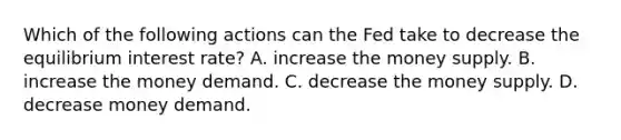 Which of the following actions can the Fed take to decrease the equilibrium interest rate? A. increase the money supply. B. increase the money demand. C. decrease the money supply. D. decrease money demand.