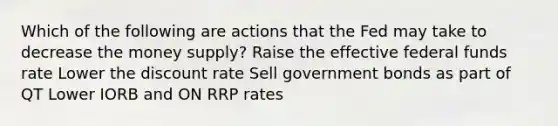 Which of the following are actions that the Fed may take to decrease the money supply? Raise the effective federal funds rate Lower the discount rate Sell government bonds as part of QT Lower IORB and ON RRP rates