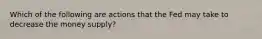 Which of the following are actions that the Fed may take to decrease the money supply?