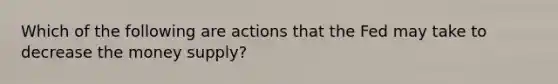 Which of the following are actions that the Fed may take to decrease the money supply?