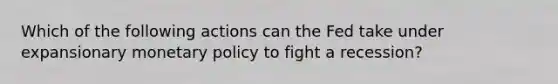 Which of the following actions can the Fed take under expansionary monetary policy to fight a recession?