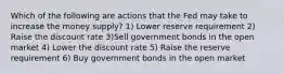 Which of the following are actions that the Fed may take to increase the money supply? 1) Lower reserve requirement 2) Raise the discount rate 3)Sell government bonds in the open market 4) Lower the discount rate 5) Raise the reserve requirement 6) Buy government bonds in the open market