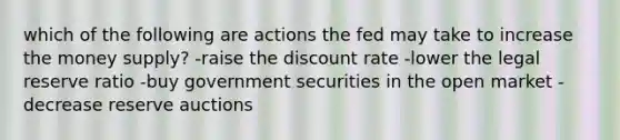 which of the following are actions the fed may take to increase the money supply? -raise the discount rate -lower the legal reserve ratio -buy government securities in the open market -decrease reserve auctions