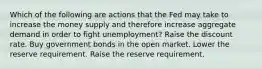 Which of the following are actions that the Fed may take to increase the money supply and therefore increase aggregate demand in order to fight unemployment? Raise the discount rate. Buy government bonds in the open market. Lower the reserve requirement. Raise the reserve requirement.