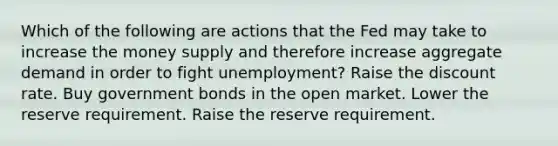 Which of the following are actions that the Fed may take to increase the money supply and therefore increase aggregate demand in order to fight unemployment? Raise the discount rate. Buy government bonds in the open market. Lower the reserve requirement. Raise the reserve requirement.