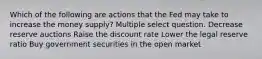 Which of the following are actions that the Fed may take to increase the money supply? Multiple select question. Decrease reserve auctions Raise the discount rate Lower the legal reserve ratio Buy government securities in the open market