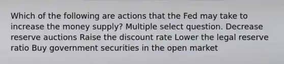 Which of the following are actions that the Fed may take to increase the money supply? Multiple select question. Decrease reserve auctions Raise the discount rate Lower the legal reserve ratio Buy government securities in the open market