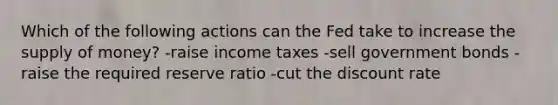 Which of the following actions can the Fed take to increase the supply of money? -raise income taxes -sell government bonds -raise the required reserve ratio -cut the discount rate