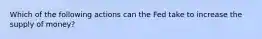 Which of the following actions can the Fed take to increase the supply of money?