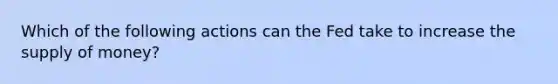 Which of the following actions can the Fed take to increase the supply of money?