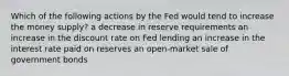 Which of the following actions by the Fed would tend to increase the money supply? a decrease in reserve requirements an increase in the discount rate on Fed lending an increase in the interest rate paid on reserves an open-market sale of government bonds