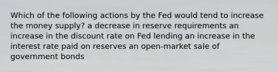 Which of the following actions by the Fed would tend to increase the money supply? a decrease in reserve requirements an increase in the discount rate on Fed lending an increase in the interest rate paid on reserves an open-market sale of government bonds