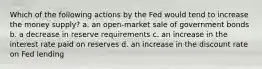 Which of the following actions by the Fed would tend to increase the money supply? a. an open-market sale of government bonds b. a decrease in reserve requirements c. an increase in the interest rate paid on reserves d. an increase in the discount rate on Fed lending