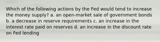 Which of the following actions by the Fed would tend to increase the money supply? a. an open-market sale of government bonds b. a decrease in reserve requirements c. an increase in the interest rate paid on reserves d. an increase in the discount rate on Fed lending