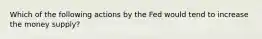 Which of the following actions by the Fed would tend to increase the money supply?