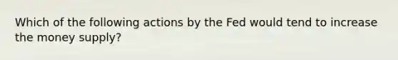 Which of the following actions by the Fed would tend to increase the money supply?