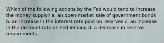 Which of the following actions by the Fed would tend to increase the money supply? a. an open-market sale of government bonds b. an increase in the interest rate paid on reserves c. an increase in the discount rate on Fed lending d. a decrease in reserve requirements