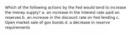 Which of the following actions by the Fed would tend to increase the money supply? a. an increase in the interest rate paid on reserves b. an increase in the discount rate on Fed lending c. Open market sale of gov bonds d. a decrease in reserve requirements