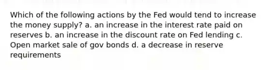 Which of the following actions by the Fed would tend to increase the money supply? a. an increase in the interest rate paid on reserves b. an increase in the discount rate on Fed lending c. Open market sale of gov bonds d. a decrease in reserve requirements